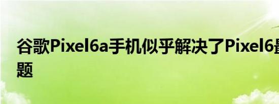 谷歌Pixel6a手机似乎解决了Pixel6最大的问题