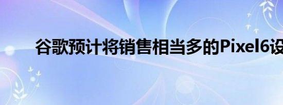 谷歌预计将销售相当多的Pixel6设备