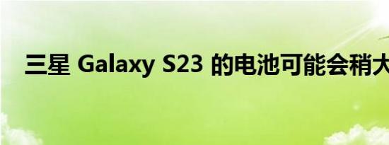 三星 Galaxy S23 的电池可能会稍大一些