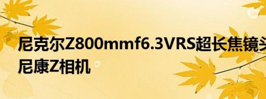 尼克尔Z800mmf6.3VRS超长焦镜头适用于尼康Z相机