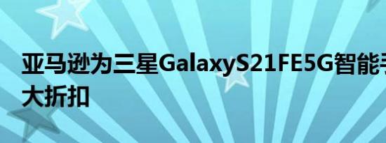 亚马逊为三星GalaxyS21FE5G智能手机提供大折扣