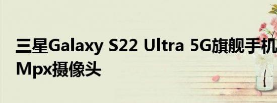 三星Galaxy S22 Ultra 5G旗舰手机配备108Mpx摄像头