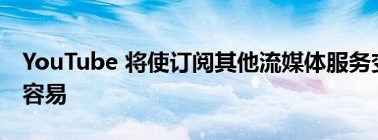 YouTube 将使订阅其他流媒体服务变得更加容易