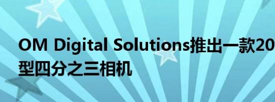 OM Digital Solutions推出一款20.4MP微型四分之三相机