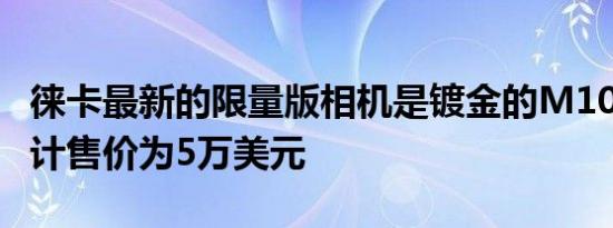 徕卡最新的限量版相机是镀金的M10P套件预计售价为5万美元