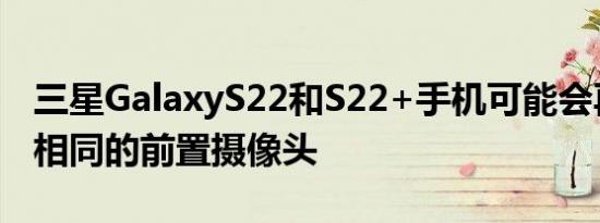 三星GalaxyS22和S22+手机可能会再次使用相同的前置摄像头