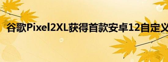 谷歌Pixel2XL获得首款安卓12自定义ROM