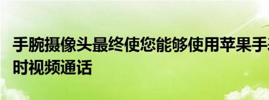 手腕摄像头最终使您能够使用苹果手表进行实时视频通话