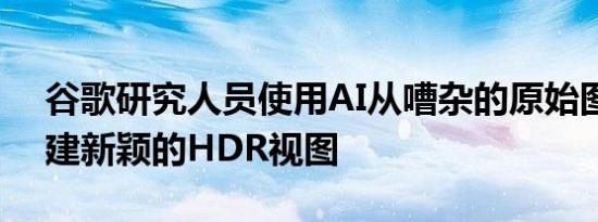 谷歌研究人员使用AI从嘈杂的原始图像中创建新颖的HDR视图