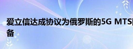 爱立信达成协议为俄罗斯的5G MTS网络做准备